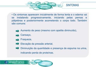 SINTOMASOs sintomas aparecem inicialmente de forma lenta e o edema vai se instalando progressivamente, iniciando pelas pernas e pálpebras e posteriormente acometendo o corpo todo. Também são comuns:Aumentode peso (mesmo com apetitediminuído), Cansaço, Fraqueza, Elevaçãoda pressão arterial, Diminuiçãoda quantidade e presença de espuma naurina, indicandoperda de proteínas.