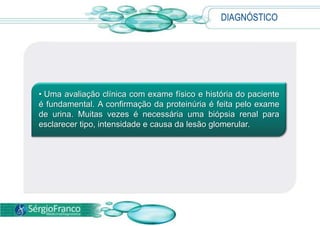 DIAGNÓSTICOUma avaliação clínica com exame físico e história do paciente é fundamental. A confirmação da proteinúria é feita pelo exame de urina. Muitas vezes é necessária uma biópsia renal para esclarecer tipo, intensidade e causa da lesão glomerular.TRATAMENTO Procurar um médico aos primeiros sinais da doença é fundamental para a indicação do melhor tratamento para cada caso;