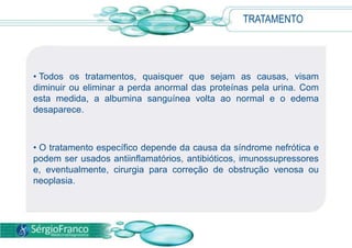 O tratamento específico depende da causa da síndrome nefrótica e podem ser usados antiinflamatórios, antibióticos, imunossupressores e, eventualmente, cirurgia para correção de obstrução venosa ou neoplasia.PREVENÇÃO Não existe, até o momento, uma forma direta de prevenção da síndrome nefrótica. 
