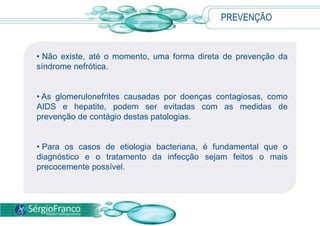 As glomerulonefrites causadas por doenças contagiosas, como AIDS e hepatite, podem ser evitadas com as medidas de prevenção de contágio destas patologias. 