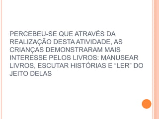 PERCEBEU-SE QUE ATRAVÉS DA
REALIZAÇÃO DESTA ATIVIDADE, AS
CRIANÇAS DEMONSTRARAM MAIS
INTERESSE PELOS LIVROS: MANUSEAR
LIVROS, ESCUTAR HISTÓRIAS E “LER” DO
JEITO DELAS
 