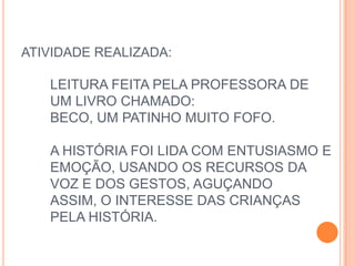 ATIVIDADE REALIZADA:

   LEITURA FEITA PELA PROFESSORA DE
   UM LIVRO CHAMADO:
   BECO, UM PATINHO MUITO FOFO.

   A HISTÓRIA FOI LIDA COM ENTUSIASMO E
   EMOÇÃO, USANDO OS RECURSOS DA
   VOZ E DOS GESTOS, AGUÇANDO
   ASSIM, O INTERESSE DAS CRIANÇAS
   PELA HISTÓRIA.
 