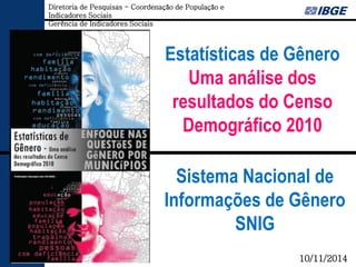 Estatísticas de Gênero 
Uma análise dos resultados do Censo Demográfico 2010 
Sistema Nacional de Informações de Gênero SNIG 
10/11/2014 
Diretoria de Pesquisas - Coordenação de População e Indicadores Sociais 
Gerência de Indicadores Sociais  