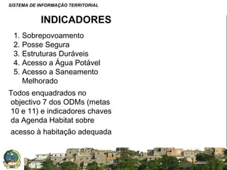 SISTEMA DE INFORMAÇÃO TERRITORIAL

INDICADORES
1. Sobrepovoamento
2. Posse Segura
3. Estruturas Duráveis
4. Acesso a Água Potável
5. Acesso a Saneamento
Melhorado
Todos enquadrados no
objectivo 7 dos ODMs (metas
10 e 11) e indicadores chaves
da Agenda Habitat sobre
acesso à habitação adequada

SISTEMA NACIONAL DE INFORMAÇÃO TERRITORIAL

 
