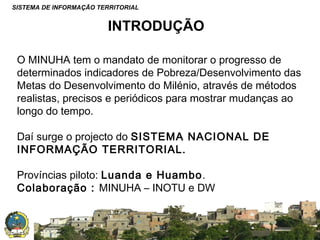 SISTEMA DE INFORMAÇÃO TERRITORIAL

INTRODUÇÃO
O MINUHA tem o mandato de monitorar o progresso de
determinados indicadores de Pobreza/Desenvolvimento das
Metas do Desenvolvimento do Milénio, através de métodos
realistas, precisos e periódicos para mostrar mudanças ao
longo do tempo.
Daí surge o projecto do SISTEMA NACIONAL DE
INFORMAÇÃO TERRITORIAL.
Províncias piloto: Luanda e Huambo.
Colaboração : MINUHA – INOTU e DW
SISTEMA NACIONAL DE INFORMAÇÃO TERRITORIAL

 