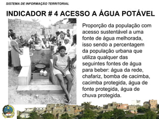 SISTEMA DE INFORMAÇÃO TERRITORIAL

INDICADOR # 4 ACESSO A ÁGUA POTÁVEL
Proporção da população com
acesso sustentável a uma
fonte de água melhorada,
isso sendo a percentagem
da população urbana que
utiliza qualquer das
seguintes fontes de água
para beber: água da rede,
chafariz, bomba de cacimba,
cacimba protegida, água de
fonte protegida, água de
chuva protegida.
SISTEMA NACIONAL DE INFORMAÇÃO TERRITORIAL

 
