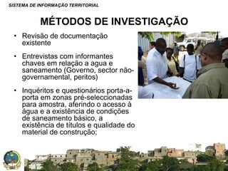 SISTEMA DE INFORMAÇÃO TERRITORIAL

MÉTODOS DE INVESTIGAÇÃO
• Revisão de documentação
existente
• Entrevistas com informantes
chaves em relação a agua e
saneamento (Governo, sector nãogovernamental, peritos)
• Inquéritos e questionários porta-aporta em zonas pré-seleccionadas
para amostra, aferindo o acesso à
água e a existência de condições
de saneamento básico, a
existência de títulos e qualidade do
material de construção;

SISTEMA NACIONAL DE INFORMAÇÃO TERRITORIAL

 
