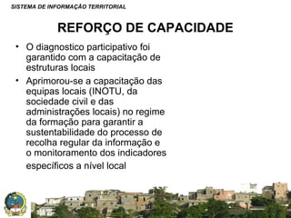 SISTEMA DE INFORMAÇÃO TERRITORIAL

REFORÇO DE CAPACIDADE
• O diagnostico participativo foi
garantido com a capacitação de
estruturas locais
• Aprimorou-se a capacitação das
equipas locais (INOTU, da
sociedade civil e das
administrações locais) no regime
da formação para garantir a
sustentabilidade do processo de
recolha regular da informação e
o monitoramento dos indicadores
específicos a nível local

SISTEMA NACIONAL DE INFORMAÇÃO TERRITORIAL

 