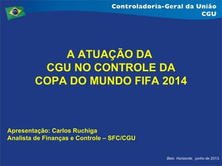 Belo Horizonte, junho de 2013.
A ATUAÇÃO DA
CGU NO CONTROLE DA
COPA DO MUNDO FIFA 2014
Apresentação: Carlos Ruchiga
Analista de Finanças e Controle – SFC/CGU
 