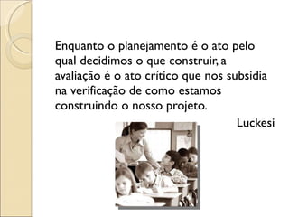 Enquanto o planejamento é o ato pelo qual decidimos o que construir, a avaliação é o ato crítico que nos subsidia na verificação de como estamos construindo o nosso projeto.  Luckesi 