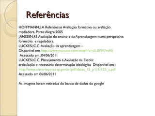 HOFFMANN,J. A Referências Avaliação formativa ou avaliação mediadora. Porto Alegre:2005 JANSSEN,F.S Avaliação do ensino e da Aprendizagem numa perspectiva formativa  e reguladora. LUCKESI,C.C. Avaliação da aprendizagem –  Disponível em  http://www.youtube.com/watch?v=slL3EW7ntAE Acessado em :04/06/2011 LUCKESI,C.C. Planejamento e Avaliação na Escola:  articulação e necessária determinação ideológica  Disponível em : http://www.crmariocovas.sp.gov.br/pdf/ideias_15_p115-125_c.pdf Acessado em 06/06/2011 As imagens foram retiradas do banco de dados do google Referências  