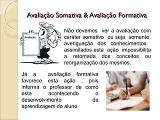 Avaliação Somativa & Avaliação Formativa Não devemos  ver a avaliação com caráter somativo  ou seja  somente  averiguação dos conhecimentos  assimilados esta  ação  impossibilita a retomada dos conceitos ou reorganização dos mesmos.  Já a  avaliação formativa favorece esta ação , pois informa o professor de como esta acontecendo o desenvolvimento da aprendizagem do aluno. 