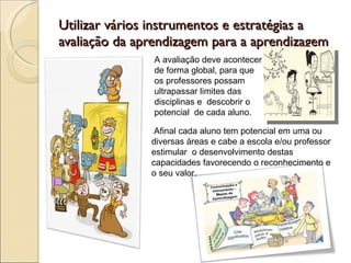 Utilizar vários instrumentos e estratégias a avaliação da aprendizagem para a aprendizagem A avaliação deve acontecer de forma global, para que os professores possam ultrapassar limites das disciplinas e  descobrir o potencial  de cada aluno. Afinal cada aluno tem potencial em uma ou diversas áreas e cabe a escola e/ou professor estimular  o desenvolvimento destas capacidades favorecendo o reconhecimento e o seu valor.  