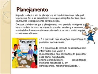 Planejamento Segundo Luckesi, o ato de planejar é a atividade intencional pela qual se projetam fins e se estabelecem meios para atingi-los. Por isso, não é neutro, mas ideologicamente comprometido. O Autor também cita que o planejamento - é a previsão inteligente e bem articulada de todas as etapas do trabalho escolar que envolvem as atividades docentes e discentes, de modo a tornar o ensino seguro, econômico e eficiente;  - é a previsão das situações específicas do professor com a classe;  - é o processo de tomada de decisões bem informadas que visam á  racionalização das atividades do professor e do aluno, na situação  ensino-aprendizagem, possibilitando melhores resultados e, em  conseqüência, maior produtividade. ".  