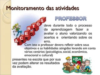 Monitoramento das atividades  Com isto o professor devera refletir sobre seus objetivos e as habilidades atingidas levando em conta vários cenários (psicológico, social, econômico, emocional e cultural) presentes na escola que por sua vez podem alterar os resultados da avaliação. deve durante todo o processo da aprendizagem fazer a  avaliar o aluno valorizando os acertos e  orientando sobre os erro. 