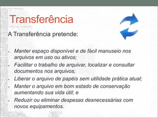 Transferência
A Transferência pretende:

   Manter espaço disponível e de fácil manuseio nos
    arquivos em uso ou ativos;
   Facilitar o trabalho de arquivar, localizar e consultar
    documentos nos arquivos;
   Liberar o arquivo de papéis sem utilidade prática atual;
   Manter o arquivo em bom estado de conservação
    aumentando sua vida útil; e
   Reduzir ou eliminar despesas desnecessárias com
    novos equipamentos.
 