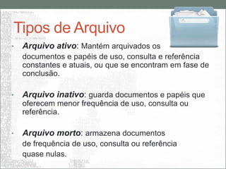 Tipos de Arquivo
•   Arquivo ativo: Mantém arquivados os
    documentos e papéis de uso, consulta e referência
    constantes e atuais, ou que se encontram em fase de
    conclusão.

•   Arquivo inativo: guarda documentos e papéis que
    oferecem menor frequência de uso, consulta ou
    referência.

•   Arquivo morto: armazena documentos
    de frequência de uso, consulta ou referência
    quase nulas.
 