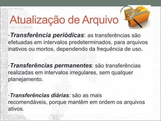 Atualização de Arquivo
•Transferência periódicas: as transferências são
efetuadas em intervalos predeterminados, para arquivos
inativos ou mortos, dependendo da frequência de uso.

•Transferências permanentes: são transferências
realizadas em intervalos irregulares, sem qualquer
planejamento.

•Transferências diárias: são as mais
recomendáveis, porque mantêm em ordem os arquivos
ativos.
 