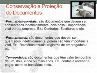 Conservação e Proteção
de Documentos
•Permanentes-vitais: são documentos que devem ser
conservados indefinidamente, pois possui importância
vital para a empresa. Ex.: Contratos, Escrituras e etc.

•Permanentes: são documentos que devem ser
guardados indefinidamente, porém não têm importância
vital. Ex.: Relatórios anuais, registros de empregados e
etc.

•Temporários: são documentos que têm valor temporário
de um, dois, cinco ou mais anos. Ex.: contas a receber e
pagar, extratos bancários e etc.
 