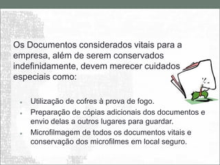 Os Documentos considerados vitais para a
empresa, além de serem conservados
indefinidamente, devem merecer cuidados
especiais como:

    Utilização de cofres à prova de fogo.
    Preparação de cópias adicionais dos documentos e
     envio delas a outros lugares para guardar.
    Microfilmagem de todos os documentos vitais e
     conservação dos microfilmes em local seguro.
 