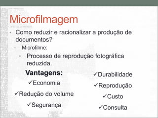 Microfilmagem
• Como reduzir e racionalizar a produção de
  documentos?
 •       Microfilme:
     •     Processo de reprodução fotográfica
           reduzida.
          Vantagens:              Durabilidade
           Economia              Reprodução
 Redução do volume                  Custo
           Segurança              Consulta
 