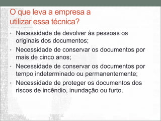 O que leva a empresa a
utilizar essa técnica?
• Necessidade de devolver às pessoas os
  originais dos documentos;
• Necessidade de conservar os documentos por
  mais de cinco anos;
• Necessidade de conservar os documentos por
  tempo indeterminado ou permanentemente;
• Necessidade de proteger os documentos dos
  riscos de incêndio, inundação ou furto.
 