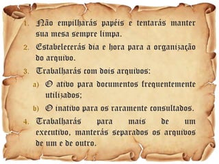 1. Não empilharás papéis e tentarás manter
    sua mesa sempre limpa.
2. Estabelecerás dia e hora para a organização
    do arquivo.
3. Trabalharás com dois arquivos:
   a) O ativo para documentos frequentemente
       utilizados;
   b) O inativo para os raramente consultados.
4. Trabalharás       para   mais     de    um
    executivo, manterás separados os arquivos
    de um e de outro.
 
