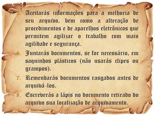 5. Aceitarás informações para a melhoria de
   seu arquivo, bem como a alteração de
   procedimentos e de aparelhos eletrônicos que
   permitem agilizar o trabalho com mais
   agilidade e segurança.
6. Juntarás documentos, se for necessário, em
   saquinhos plásticos (não usarás clipes ou
   grampos).
7. Remendarás documentos rasgados antes de
   arquivá-los.
8. Escreverás a lápis no documento retirado do
   arquivo sua localização de arquivamento.
 