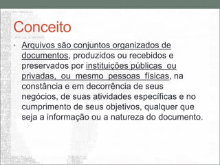 Conceito
• Arquivos são conjuntos organizados de
  documentos, produzidos ou recebidos e
  preservados por instituições públicas ou
  privadas, ou mesmo pessoas físicas, na
  constância e em decorrência de seus
  negócios, de suas atividades específicas e no
  cumprimento de seus objetivos, qualquer que
  seja a informação ou a natureza do documento.
 