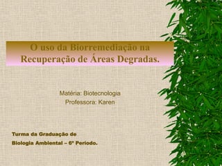 O uso da Biorremediação na
Recuperação de Áreas Degradas.
Matéria: Biotecnologia
Professora: Karen
Turma da Graduação de
Biologia Ambiental – 6º Período.
 