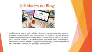 Utilidades do Blog:
 Um Blog serve para os mais variados interesses, como por exemplo, existem
empresas que criam blogs para suas marcas a fim de fazer com que o cliente
interajam diretamente com os gestores ou funcionários da mesma, de modo
geral, um blog pode ser criado por qualquer pessoa que tenha interesse por
determinado assunto e deseja compartilhar com amigos ou quaisquer pessoas
seus interesses, opiniões, ou quaisquer outras coisas.
 