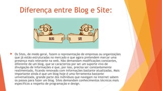 Diferença entre Blog e Site:
 Os Sites, de modo geral, fazem a representação de empresas ou organizações
que já estão estruturadas no mercado e que agora pretendem marcar uma
presença mais relevante na web. Não demandam modificações constantes,
diferente de um blog, que se caracteriza por ser um suporte vivo de
divulgação de informações e que, por isso, precisa ser constantemente
realimentado, ficando renovado com informações bastante atualizadas. Mais
importante ainda é que um blog hoje é uma ferramenta bastante
universalizada, grande parte dos indivíduos que navegam na internet sabem
os passos para fazer um blog. Sites demandam conhecimentos técnicos mais
específicos a respeito de programação e design.
 