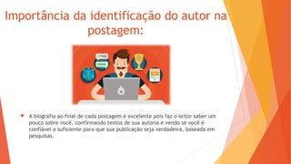 Importância da identificação do autor na
postagem:
 A biografia ao final de cada postagem é excelente pois faz o leitor saber um
pouco sobre você, confirmando textos de sua autoria e vendo se você é
confiável o suficiente para que sua publicação seja verdadeira, baseada em
pesquisas.
 