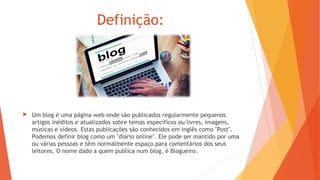 Definição:
 Um blog é uma página web onde são publicados regularmente pequenos
artigos inéditos e atualizados sobre temas específicos ou livres, imagens,
músicas e vídeos. Estas publicações são conhecidos em inglês como "Post".
Podemos definir blog como um "diário online". Ele pode ser mantido por uma
ou várias pessoas e têm normalmente espaço para comentários dos seus
leitores. O nome dado a quem publica num blog, é Blogueiro.
 
