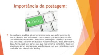 Importância da postagem:
 Ao atualizar o seu blog, ele se tornará relevante para as ferramentas de
buscas, ou seja, seus visitantes e clientes sabem que sempre encontrarão
conteúdo bons e atualizados. Além disso, seu blog vira referência e motiva
seus visitantes a voltarem em busca de mais informações, dicas, entre outros.
Dessa forma, você abre portas para que eles opinem e comentem. Blogs sem
atualização geram a sensação de abandono para com seus visitantes e, como
resultado, eles não voltarão ao blog.
 