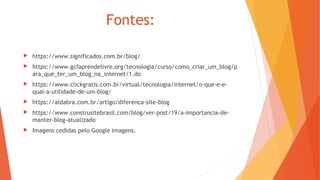 Fontes:
 https://www.significados.com.br/blog/
 https://www.gcfaprendelivre.org/tecnologia/curso/como_criar_um_blog/p
ara_que_ter_um_blog_na_internet/1.do
 https://www.clickgratis.com.br/virtual/tecnologia/internet/o-que-e-e-
qual-a-utilidade-de-um-blog/
 https://aldabra.com.br/artigo/diferenca-site-blog
 https://www.construsitebrasil.com/blog/ver-post/19/a-importancia-de-
manter-blog-atualizado
 Imagens cedidas pelo Google imagens.
 