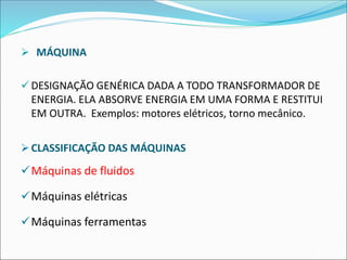 ➢ MÁQUINA
✓ DESIGNAÇÃO GENÉRICA DADA A TODO TRANSFORMADOR DE
ENERGIA. ELA ABSORVE ENERGIA EM UMA FORMA E RESTITUI
EM OUTRA. Exemplos: motores elétricos, torno mecânico.
➢CLASSIFICAÇÃO DAS MÁQUINAS
✓Máquinas de fluidos
✓Máquinas elétricas
✓Máquinas ferramentas
 