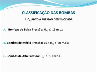 CLASSIFICAÇÃO DAS BOMBAS
5. QUANTO À PRESSÃO DESENVOLVIDA
A. Bombas de Baixa Pressão: Hm  15 m.c.a
B. Bombas de Média Pressão: 15 < Hm < 50 m.c.a
C. Bombas de Alta Pressão: Hm  5O m.c.a
 