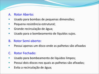 A. Rotor Aberto:
▪ Usado para bombas de pequenas dimensões;
▪ Pequena resistência estrutural;
▪ Grande recirculação de água;
▪ Usado para o bombeamento de líquidos sujos.
B. Rotor Semi-aberto:
▪ Possui apenas um disco onde as palhetas são afixadas
C. Rotor Fechado:
▪ Usado para bombeamento de líquidos limpos;
▪ Possui dois discos nos quais as palhetas são afixadas;
▪ Evita a recirculação de água;
 