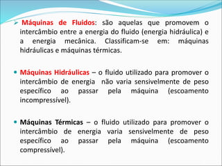 ➢ Máquinas de Fluidos: são aquelas que promovem o
intercâmbio entre a energia do fluido (energia hidráulica) e
a energia mecânica. Classificam-se em: máquinas
hidráulicas e máquinas térmicas.
 Máquinas Hidráulicas – o fluido utilizado para promover o
intercâmbio de energia não varia sensivelmente de peso
específico ao passar pela máquina (escoamento
incompressível).
 Máquinas Térmicas – o fluido utilizado para promover o
intercâmbio de energia varia sensivelmente de peso
específico ao passar pela máquina (escoamento
compressível).
 