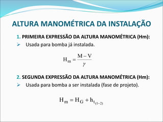 ALTURA MANOMÉTRICA DA INSTALAÇÃO
1. PRIMEIRA EXPRESSÃO DA ALTURA MANOMÉTRICA (Hm):
➢ Usada para bomba já instalada.
2. SEGUNDA EXPRESSÃO DA ALTURA MANOMÉTRICA (Hm):
➢ Usada para bomba a ser instalada (fase de projeto).
H
M V
m =
−

H H h
m G t(1 2)
= + −
 