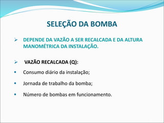 SELEÇÃO DA BOMBA
➢ DEPENDE DA VAZÃO A SER RECALCADA E DA ALTURA
MANOMÉTRICA DA INSTALAÇÃO.
➢ VAZÃO RECALCADA (Q):
▪ Consumo diário da instalação;
▪ Jornada de trabalho da bomba;
▪ Número de bombas em funcionamento.
 