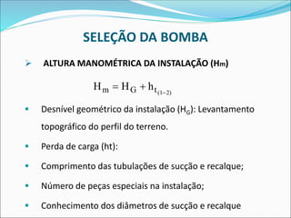 SELEÇÃO DA BOMBA
➢ ALTURA MANOMÉTRICA DA INSTALAÇÃO (Hm)
▪ Desnível geométrico da instalação (HG): Levantamento
topográfico do perfil do terreno.
▪ Perda de carga (ht):
▪ Comprimento das tubulações de sucção e recalque;
▪ Número de peças especiais na instalação;
▪ Conhecimento dos diâmetros de sucção e recalque
H H h
m G t(1 2)
= + −
 