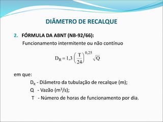DIÂMETRO DE RECALQUE
2. FÓRMULA DA ABNT (NB-92/66):
Funcionamento intermitente ou não contínuo
em que:
DR - Diâmetro da tubulação de recalque (m);
Q - Vazão (m3/s);
T - Número de horas de funcionamento por dia.
D 1,3
T
24
Q
R =






0 25
,
 