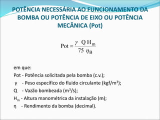 POTÊNCIA NECESSÁRIA AO FUNCIONAMENTO DA
BOMBA OU POTÊNCIA DE EIXO OU POTÊNCIA
MECÂNICA (Pot)
em que:
Pot - Potência solicitada pela bomba (c.v.);
γ - Peso específico do fluido circulante (kgf/m3);
Q - Vazão bombeada (m3/s);
Hm - Altura manométrica da instalação (m);
η - Rendimento da bomba (decimal).
Pot
Q H
75
m
B
=


 