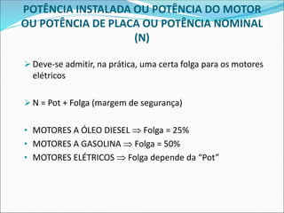 POTÊNCIA INSTALADA OU POTÊNCIA DO MOTOR
OU POTÊNCIA DE PLACA OU POTÊNCIA NOMINAL
(N)
➢Deve-se admitir, na prática, uma certa folga para os motores
elétricos
➢N = Pot + Folga (margem de segurança)
• MOTORES A ÓLEO DIESEL  Folga = 25%
• MOTORES A GASOLINA  Folga = 50%
• MOTORES ELÉTRICOS  Folga depende da “Pot”
 