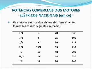 POTÊNCIAS COMERCIAIS DOS MOTORES
ELÉTRICOS NACIONAIS (em cv):
➢ Os motores elétricos brasileiros são normalmente
fabricados com as seguintes potências:
1/4 3 20 60
1/3 5 25 100
1/2 6 30 125
3/4 71/2 35 150
1 10 40 200
11/2 12 45 250
2 15 50 300
 