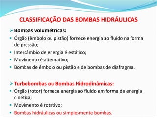 CLASSIFICAÇÃO DAS BOMBAS HIDRÁULICAS
➢Bombas volumétricas:
▪ Órgão (êmbolo ou pistão) fornece energia ao fluido na forma
de pressão;
▪ Intercâmbio de energia é estático;
▪ Movimento é alternativo;
▪ Bombas de êmbolo ou pistão e de bombas de diafragma.
➢Turbobombas ou Bombas Hidrodinâmicas:
▪ Órgão (rotor) fornece energia ao fluido em forma de energia
cinética;
▪ Movimento é rotativo;
▪ Bombas hidráulicas ou simplesmente bombas.
 