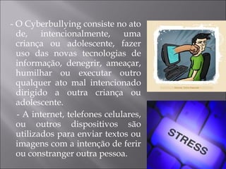 - O Cyberbullying consiste no ato de, intencionalmente, uma criança ou adolescente, fazer uso das novas tecnologias de informação, denegrir, ameaçar, humilhar ou executar outro qualquer ato mal intencionado dirigido a outra criança ou adolescente.  - A internet, telefones celulares, ou outros dispositivos são utilizados para enviar textos ou imagens com a intenção de ferir ou constranger outra pessoa. 