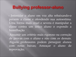 - Intimidar o aluno em voz alta rebaixando-o perante a classe e ofendendo sua autoestima. Uma forma mais cruel e severa é manipular a classe contra um único aluno o expondo a humilhação - Assumir um critério mais rigoroso na correção de provas com o aluno e não com os demais. Alguns professores podem perseguir alunos com notas baixas; Ameaçar o aluno de reprovação; 